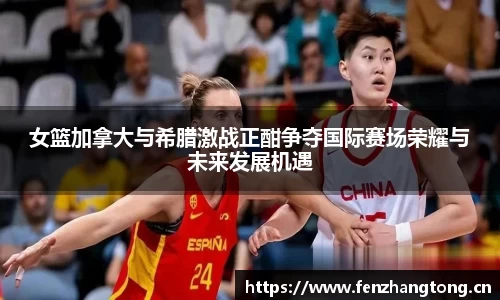 女篮加拿大与希腊激战正酣争夺国际赛场荣耀与未来发展机遇