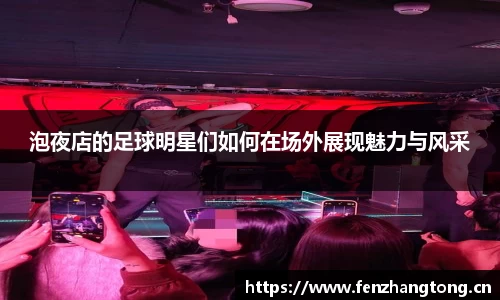 泡夜店的足球明星们如何在场外展现魅力与风采